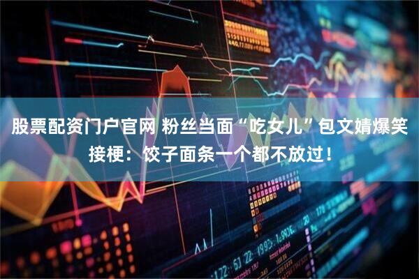 股票配资门户官网 粉丝当面“吃女儿”包文婧爆笑接梗：饺子面条一个都不放过！