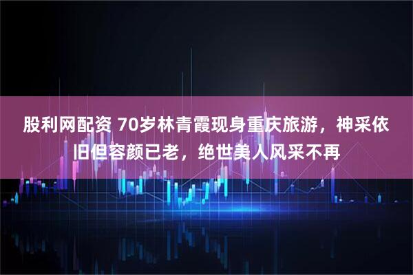 股利网配资 70岁林青霞现身重庆旅游，神采依旧但容颜已老，绝世美人风采不再