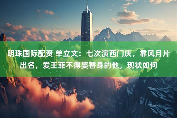 明珠国际配资 单立文：七次演西门庆，靠风月片出名，爱王菲不得娶替身的他，现状如何