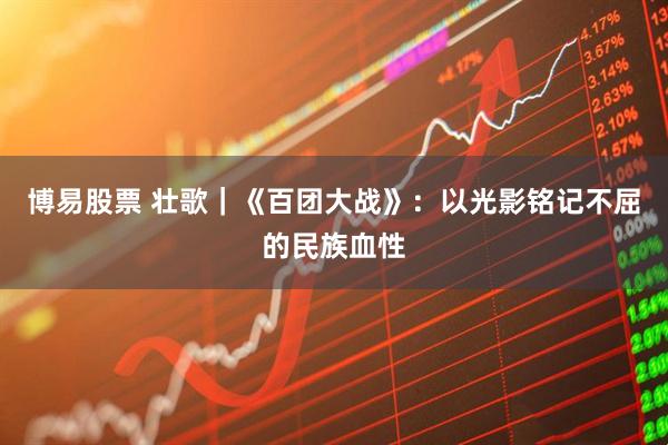 博易股票 壮歌｜《百团大战》：以光影铭记不屈的民族血性