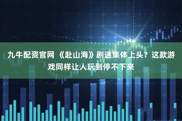 九牛配资官网 《赴山海》剧迷集体上头？这款游戏同样让人玩到停不下来