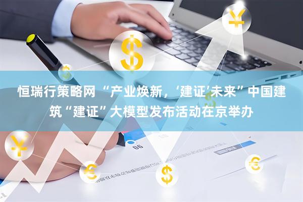 恒瑞行策略网 “产业焕新，‘建证’未来”中国建筑“建证”大模型发布活动在京举办
