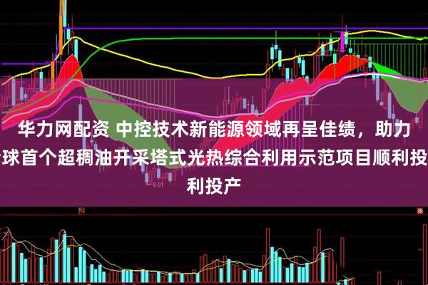 华力网配资 中控技术新能源领域再呈佳绩，助力全球首个超稠油开采塔式光热综合利用示范项目顺利投产