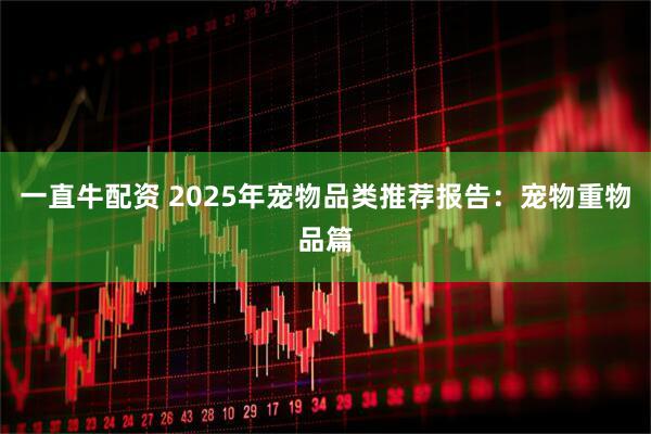 一直牛配资 2025年宠物品类推荐报告：宠物重物品篇