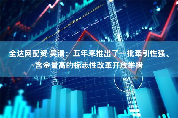 全达网配资 吴清：五年来推出了一批牵引性强、含金量高的标志性改革开放举措