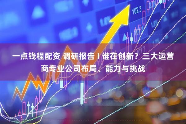 一点钱程配资 调研报告 I 谁在创新？三大运营商专业公司布局、能力与挑战