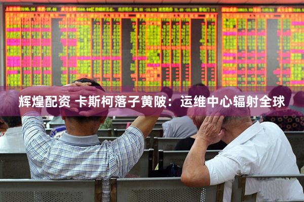 辉煌配资 卡斯柯落子黄陂：运维中心辐射全球
