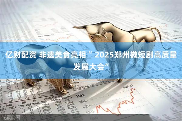 亿财配资 非遗美食亮相“ 2025郑州微短剧高质量发展大会”
