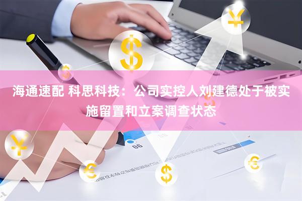 海通速配 科思科技：公司实控人刘建德处于被实施留置和立案调查状态