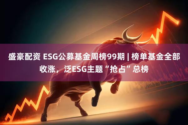 盛豪配资 ESG公募基金周榜99期 | 榜单基金全部收涨，泛ESG主题“抢占”总榜
