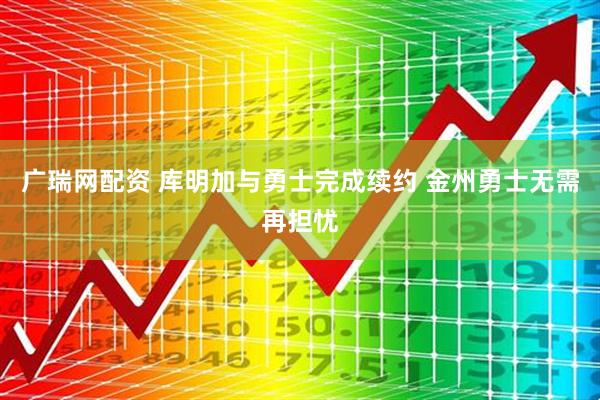 广瑞网配资 库明加与勇士完成续约 金州勇士无需再担忧
