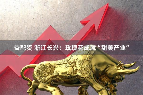 益配资 浙江长兴：玫瑰花成就“甜美产业”