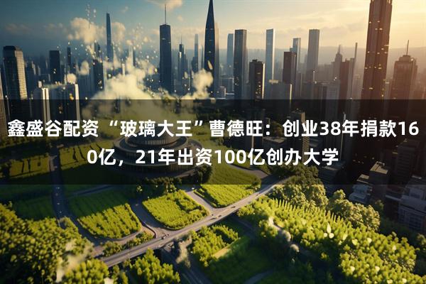 鑫盛谷配资 “玻璃大王”曹德旺：创业38年捐款160亿，21年出资100亿创办大学