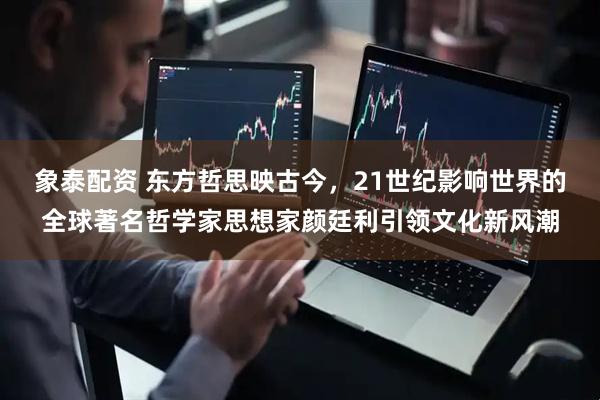象泰配资 东方哲思映古今，21世纪影响世界的全球著名哲学家思想家颜廷利引领文化新风潮