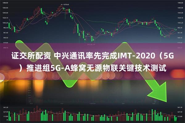 证交所配资 中兴通讯率先完成IMT-2020（5G）推进组5G-A蜂窝无源物联关键技术测试