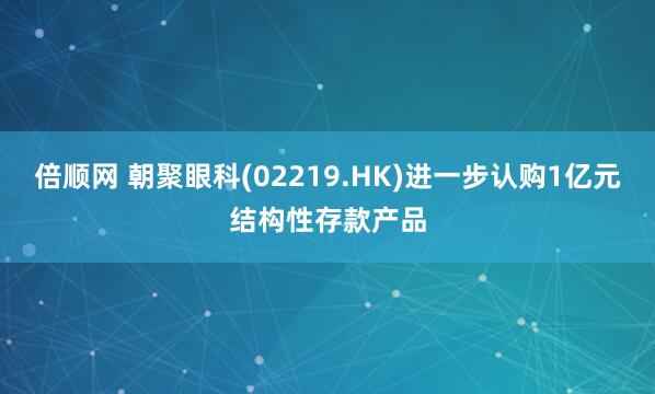 倍顺网 朝聚眼科(02219.HK)进一步认购1亿元结构性存款产品