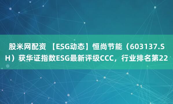股米网配资 【ESG动态】恒尚节能（603137.SH）获华证指数ESG最新评级CCC，行业排名第22