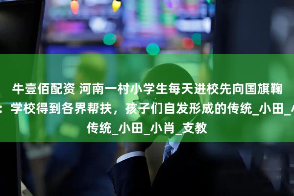 牛壹佰配资 河南一村小学生每天进校先向国旗鞠躬，校长：学校得到各界帮扶，孩子们自发形成的传统_小田_小肖_支教