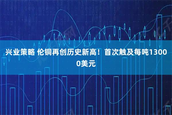 兴业策略 伦铜再创历史新高！首次触及每吨13000美元