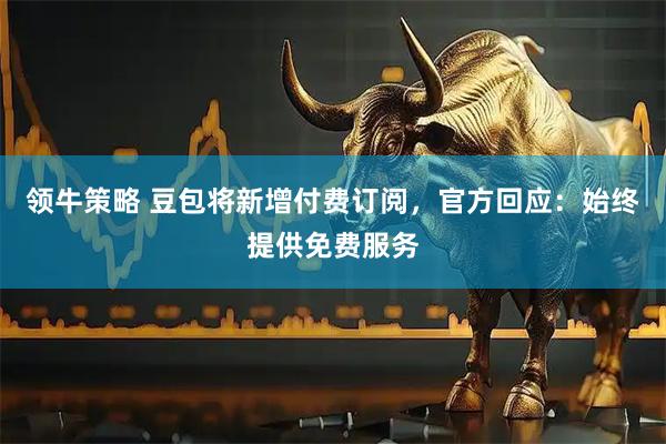 领牛策略 豆包将新增付费订阅，官方回应：始终提供免费服务