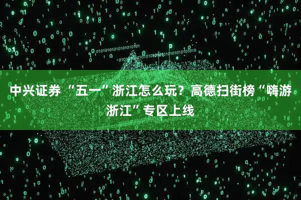 中兴证券 “五一”浙江怎么玩？高德扫街榜“嗨游浙江”专区上线
