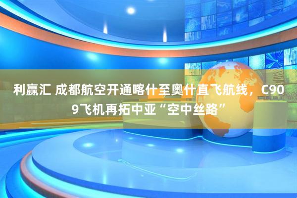 利赢汇 成都航空开通喀什至奥什直飞航线，C909飞机再拓中亚“空中丝路”