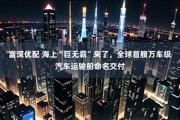 富深优配 海上“巨无霸”来了，全球首艘万车级汽车运输船命名交付